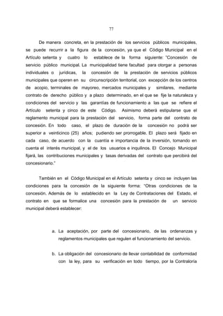 77


       De manera concreta, en la prestación de los servicios públicos municipales,
se puede recurrir a la figura de la concesión, ya que el Código Municipal en el
Artículo setenta y    cuatro lo      establece de la forma siguiente: ”Concesión de
servicio público municipal. La municipalidad tiene facultad para otorgar a personas
individuales o    jurídicas,   la   concesión de    la prestación de servicios públicos
municipales que operen en su circunscripción territorial, con excepción de los centros
de acopio, terminales de mayoreo, mercados municipales y           similares, mediante
contrato de derecho público y a plazo determinado, en el que se fije la naturaleza y
condiciones del servicio y las garantías de funcionamiento a las que se refiere el
Artículo   setenta y cinco de este      Código.    Asimismo deberá estipularse que el
reglamento municipal para la prestación del servicio, forma parte del contrato de
concesión. En todo      caso, el plazo de duración de la       concesión no podrá ser
superior a veinticinco (25) años; pudiendo ser prorrogable. El plazo será fijado en
cada caso, de acuerdo con la cuantía e importancia de la inversión, tomando en
cuenta el interés municipal, y el de los usuarios e inquilinos. El Concejo Municipal
fijará, las contribuciones municipales y tasas derivadas del contrato que percibirá del
concesionario.”


       También en el Código Municipal en el Artículo setenta y cinco se incluyen las
condiciones para la concesión de la siguiente forma: “Otras condiciones de la
concesión. Además de lo establecido en la Ley de Contrataciones del Estado, el
contrato en que se formalice una concesión para la prestación de           un servicio
municipal deberá establecer:




             a. La aceptación, por parte del concesionario, de las ordenanzas y
                  reglamentos municipales que regulen el funcionamiento del servicio.


             b. La obligación del concesionario de llevar contabilidad de conformidad
                  con la ley, para su verificación en todo tiempo, por la Contraloría
 