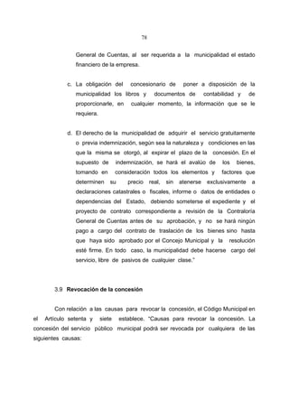 78


                General de Cuentas, al ser requerida a la municipalidad el estado
                financiero de la empresa.


             c. La obligación del        concesionario de        poner a disposición de la
                municipalidad los libros y          documentos de          contabilidad y    de
                proporcionarle, en       cualquier momento, la información que se le
                requiera.


             d. El derecho de la municipalidad de adquirir el servicio gratuitamente
                o previa indemnización, según sea la naturaleza y condiciones en las
                que la misma se otorgó, al expirar el plazo de la             concesión. En el
                supuesto de         indemnización, se hará el avalúo de           los   bienes,
                tomando en          consideración todos los elementos y          factores que
                determinen      su      precio    real,   sin   atenerse    exclusivamente    a
                declaraciones catastrales o fiscales, informe o datos de entidades o
                dependencias del Estado, debiendo someterse el expediente y el
                proyecto de contrato correspondiente a revisión de la Contraloría
                General de Cuentas antes de su aprobación, y no se hará ningún
                pago a cargo del contrato de traslación de los bienes sino hasta
                que haya sido aprobado por el Concejo Municipal y la                resolución
                esté firme. En todo caso, la municipalidad debe hacerse cargo del
                servicio, libre de pasivos de cualquier clase.”




        3.9 Revocación de la concesión


        Con relación a las causas para revocar la concesión, el Código Municipal en
el   Artículo setenta y     siete    establece. “Causas para revocar la concesión. La
concesión del servicio público municipal podrá ser revocada por cualquiera de las
siguientes causas:
 