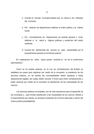 79


              a. Cuando el concejo municipal declare que es lesiva a los intereses
                   del municipio.


              b. Por violación de disposiciones relativas al orden público y al interés
                   social.


              c. Por incumplimiento de disposiciones de carácter general o local,
                   relativas a   la   salud e        higiene públicas y protección del medio
                   ambiente.


              d. Cuando las deficiencias del servicio no sean subsanables por el
                   procedimiento previsto en el Artículo anterior.


      En cualesquiera de estos casos queda excluida la vía de lo contencioso
administrativo.”


       Como se ha podido apreciar, en la Ley de Contrataciones del Estado se
establece los pasos para adjudicar por medio de la concesión, la prestación de los
servicios públicos, en tal sentido las municipalidades deben ajustarse a éstas
disposiciones legales, las cuales deben conocer a fondo para evitar complicaciones y
poder alcanzar por medio de la concesión la satisfacción de las necesidades de los
vecinos.


       Los servicios públicos municipales, son de vital importancia para el desarrollo de
los municipios y, para brindar satisfacción a las necesidades de los vecinos. Debido a
lo trascendental que resulta, es necesario prestarlos de la forma adecuada y dentro del
marco jurídico preestablecido.
 