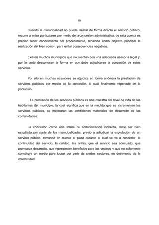 80


       Cuando la municipalidad no puede prestar de forma directa el servicio público,
recurre a entes particulares por medio de la concesión administrativa, de esta cuenta es
preciso tener conocimiento del procedimiento, teniendo como objetivo principal la
realización del bien común, para evitar consecuencias negativas.


       Existen muchos municipios que no cuentan con una adecuada asesoría legal y,
por lo tanto desconocen la forma en que debe adjudicarse la concesión de estos
servicios.


       Por ello en muchas ocasiones se adjudica en forma anómala la prestación de
servicios públicos por medio de la concesión, lo cual finalmente repercute en la
población.


         La prestación de los servicios públicos es una muestra del nivel de vida de los
habitantes del municipio, lo cual significa que en la medida que se incrementen los
servicios públicos, se mejorarán las condiciones materiales de desarrollo de las
comunidades.


       La concesión como una forma de administración indirecta, debe ser bien
estudiada por parte de las municipalidades, previo a adjudicar la explotación de un
servicio público, tomando en cuenta el plazo durante el cual se va a conceder, la
continuidad del servicio, la calidad, las tarifas, que el servicio sea adecuado, que
promueva desarrollo, que representen beneficios para los vecinos y que no solamente
constituya un medio para lucrar por parte de ciertos sectores, en detrimento de la
colectividad.
 