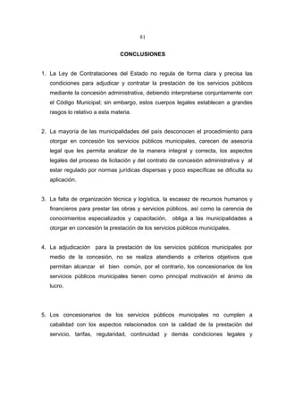 81


                                CONCLUSIONES


1. La Ley de Contrataciones del Estado no regula de forma clara y precisa las
   condiciones para adjudicar y contratar la prestación de los servicios públicos
   mediante la concesión administrativa, debiendo interpretarse conjuntamente con
   el Código Municipal; sin embargo, estos cuerpos legales establecen a grandes
   rasgos lo relativo a esta materia.


2. La mayoría de las municipalidades del país desconocen el procedimiento para
   otorgar en concesión los servicios públicos municipales, carecen de asesoría
   legal que les permita analizar de la manera integral y correcta, los aspectos
   legales del proceso de licitación y del contrato de concesión administrativa y al
   estar regulado por normas jurídicas dispersas y poco específicas se dificulta su
   aplicación.


3. La falta de organización técnica y logística, la escasez de recursos humanos y
   financieros para prestar las obras y servicios públicos, así como la carencia de
   conocimientos especializados y capacitación,     obliga a las municipalidades a
   otorgar en concesión la prestación de los servicios públicos municipales.


4. La adjudicación para la prestación de los servicios públicos municipales por
   medio de la concesión, no se realiza atendiendo a criterios objetivos que
   permitan alcanzar el bien común, por el contrario, los concesionarios de los
   servicios públicos municipales tienen como principal motivación el ánimo de
   lucro.




5. Los concesionarios de los servicios públicos municipales no cumplen a
   cabalidad con los aspectos relacionados con la calidad de la prestación del
   servicio, tarifas, regularidad, continuidad y demás condiciones legales y
 