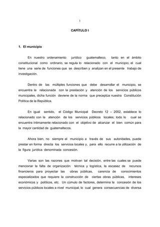 1


                                        CAPÍTULO I




1. El municipio


      En nuestro ordenamiento           jurídico   guatemalteco,      tanto en el ámbito
constitucional como ordinario, se regula lo relacionado con el municipio; el cual
tiene una serie de funciones que se describen y analizan en el presente trabajo de
investigación.


      Dentro de     las     múltiples funciones que   debe    desarrollar el   municipio, se
encuentra la     relacionada    con la prestación y atención de los      servicios públicos
municipales, dicha función deviene de la norma que preceptúa nuestra Constitución
Política de la República.


      En igual     sentido,     el Código Municipal    Decreto 12 – 2002, establece lo
relacionado con la atención de los servicios públicos locales; todo lo               cual se
encuentra íntimamente relacionado con el objetivo de alcanzar el bien común para
la mayor cantidad de guatemaltecos.


      Ahora bien, no siempre el municipio a través de sus autoridades, puede
prestar en forma directa los servicios locales y, para ello recurre a la utilización de
la figura jurídica denominada concesión.


      Varias son las razones que motivan tal decisión, entre las cuales se puede
mencionar la falta de organización        técnica y logística, la escasez de        recursos
financieros para proyectar las         obras públicas,       carencia de       conocimientos
especializados que requiere la construcción de         ciertas obras públicas,     intereses
económicos y políticos, etc. Un cúmulo de factores, determina la concesión de los
servicios públicos locales a nivel municipal, lo cual genera consecuencias de diversa
 