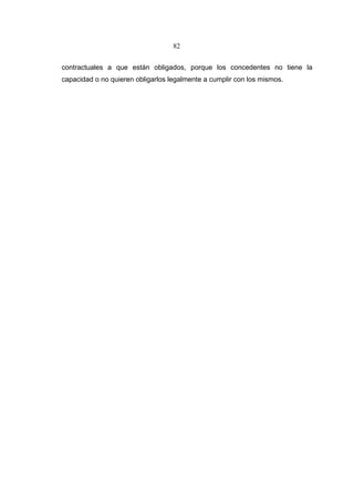 82


contractuales a que están obligados, porque los concedentes no tiene la
capacidad o no quieren obligarlos legalmente a cumplir con los mismos.
 