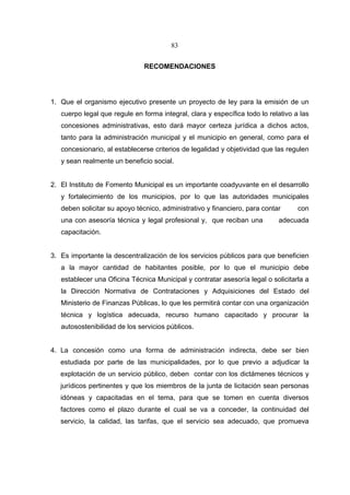 83


                               RECOMENDACIONES




1. Que el organismo ejecutivo presente un proyecto de ley para la emisión de un
   cuerpo legal que regule en forma integral, clara y específica todo lo relativo a las
   concesiones administrativas, esto dará mayor certeza jurídica a dichos actos,
   tanto para la administración municipal y el municipio en general, como para el
   concesionario, al establecerse criterios de legalidad y objetividad que las regulen
   y sean realmente un beneficio social.


2. El Instituto de Fomento Municipal es un importante coadyuvante en el desarrollo
   y fortalecimiento de los municipios, por lo que las autoridades municipales
   deben solicitar su apoyo técnico, administrativo y financiero, para contar      con
   una con asesoría técnica y legal profesional y, que reciban una          adecuada
   capacitación.


3. Es importante la descentralización de los servicios públicos para que beneficien
   a la mayor cantidad de habitantes posible, por lo que el municipio debe
   establecer una Oficina Técnica Municipal y contratar asesoría legal o solicitarla a
   la Dirección Normativa de Contrataciones y Adquisiciones del Estado del
   Ministerio de Finanzas Públicas, lo que les permitirá contar con una organización
   técnica y logística adecuada, recurso humano capacitado y procurar la
   autosostenibilidad de los servicios públicos.


4. La concesión como una forma de administración indirecta, debe ser bien
   estudiada por parte de las municipalidades, por lo que previo a adjudicar la
   explotación de un servicio público, deben contar con los dictámenes técnicos y
   jurídicos pertinentes y que los miembros de la junta de licitación sean personas
   idóneas y capacitadas en el tema, para que se tomen en cuenta diversos
   factores como el plazo durante el cual se va a conceder, la continuidad del
   servicio, la calidad, las tarifas, que el servicio sea adecuado, que promueva
 