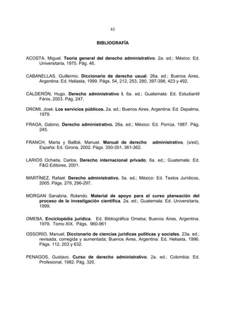 85


                                 BIBLIOGRAFÍA


ACOSTA, Miguel. Teoría general del derecho administrativo. 2a. ed.; México: Ed.
    Universitaria, 1975. Pág. 46.

CABANELLAS, Guillermo. Diccionario de derecho usual. 26a. ed.; Buenos Aires,
    Argentina: Ed. Heliasta, 1999. Págs. 54, 212, 253, 280, 397-398, 423 y 492.

CALDERÓN, Hugo. Derecho administrativo I. 6a. ed.; Guatemala: Ed. Estudiantil
     Fénix, 2003. Pág. 247.

DROMI, José. Los servicios públicos. 2a. ed.; Buenos Aires, Argentina: Ed. Depalma,
    1979.

FRAGA, Gabino. Derecho administrativo. 26a. ed.; México: Ed. Porrúa, 1987. Pág.
    245.

FRANCH, Marta y Ballbé, Manuel. Manual de derecho           administrativo. (s/ed),
    España: Ed. Girona, 2002. Págs. 350-351, 361-362.

LARIOS Ochaita, Carlos. Derecho internacional privado. 6a. ed.; Guatemala: Ed.
     F&G Editores, 2001.

MARTÍNEZ, Rafael. Derecho administrativo. 5a. ed.; México: Ed. Textos Jurídicos,
     2005. Págs. 279, 296-297.

MORGAN Sanabria, Rolando. Material de apoyo para el curso planeación del
    proceso de la investigación científica. 2a. ed.; Guatemala: Ed. Universitaria,
    1999.

OMEBA, Enciclopédia jurídica. Ed. Bibliográfica Omeba; Buenos Aires, Argentina.
    1979. Tomo XIX. Págs. 960-961

OSSORIO, Manuel. Diccionario de ciencias jurídicas políticas y sociales. 23a. ed.;
    revisada, corregida y aumentada; Buenos Aires, Argentina: Ed. Heliasta, 1996.
    Págs. 112, 203 y 632.

PENAGOS, Gustavo. Curso de derecho administrativo. 2a. ed.; Colombia: Ed.
    Profesional, 1982. Pág. 320.
 