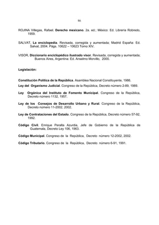 86


ROJINA Villegas, Rafael. Derecho mexicano. 2a. ed.; México: Ed. Librería Robredo,
     1959.

SALVAT, La enciclopedia. Revisada, corregida y aumentada; Madrid España: Ed.
      Salvat, 2004. Págs. 10622 – 10623 Tomo XIV.

VISOR, Diccionario enciclopédico ilustrado visor. Revisada, corregida y aumentada;
          Buenos Aires, Argentina: Ed. Anselmo Morvillo, 2000.


Legislación:


Constitución Política de la República. Asamblea Nacional Constituyente, 1986.
Ley del Organismo Judicial. Congreso de la República, Decreto número 2-89, 1989.

Ley   Orgánica del Instituto de Fomento Municipal. Congreso de la República,
      Decreto número 1132, 1957.

Ley de los Consejos de Desarrollo Urbano y Rural. Congreso de la República,
     Decreto número 11-2002, 2002.

Ley de Contrataciones del Estado. Congreso de la República, Decreto número 57-92,
      1992.

Código Civil. Enrique Peralta Azurdia, Jefe de Gobierno de la República de
      Guatemala, Decreto Ley 106, 1963.

Código Municipal. Congreso de la República, Decreto número 12-2002, 2002.

Código Tributario. Congreso de la República, Decreto número 6-91, 1991.
 