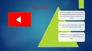 You Tube
YouTube es una pagina web muy útil para todos
por que mediante ella podemos encontrar todo
tipo de información acera de un determinado
tema.
Es un medio mundial o cual lo hace un medio de
comunicación bastante rápido y bueno.
Cualquier tipo de persona puede hacer parte de
esta red tanto parra publicar como para ver
videos.
 