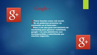 Google +
▼ Tiene función como red social.
▼ Es un poderoso promotor de
contenido en el buscador .
▼Pese a ser una gran herramienta de
marketing para generar visibilidad,
google + es una plataforma aun
incomprendida y subutilizada por
muchos negocios.
 