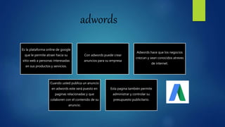 adwords
Es la plataforma online de google
que le permite atraer hacia su
sitio web a personas interesadas
en sus productos y servicios.
Con adwords puede crear
anuncios para su empresa
Adwords hace que los negocios
crezcan y sean conocidos atreves
de internet.
Cuando usted publica un anuncio
en adwords este será puesto en
paginas relacionadas y que
colaboren con el contenido de su
anuncio.
Esta pagina también permite
administrar y controlar su
presupuesto publicitario.
 