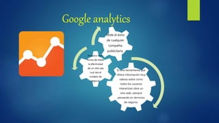 Google analytics
Es una herramienta que
ofrece información muy
valiosa sobre como
todos los usuarios
interactúan obre un
sitio web, siempre
pensando en términos
de negocio.
Analytics tiene
forma de medir
la efectividad
de un sitio sea
cual sea el
modelo de
negocio.
Mide el éxito
de cualquier
compañía
publicitaria.
 