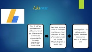 Adsense
 c
Viene de “ad” que
significa anuncio o
publicación y “sense”
que viene de sentido
u orientación
entonces significa
SENTIDO U
ORIENTACION
PUBLICITARIA.
Para poder tener una
cuenta en adsense los
requisitos son: *tener
una cuenta en Gmail,
y*tener algún vinculo
con YouTube,
blogger, blog spot, o
google cityes.
Adsense permite a los
editores obtener
ingresos mediante la
colocación de
anuncios en sus sitios
web.
 