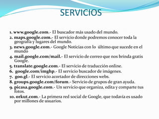 SERVICIOS
1. www.google.com.- El buscador más usado del mundo.
2. maps.google.com.- El servicio donde podremos conocer toda la
   geografía y lugares del mundo.
3. news.google.com.- Google Noticias con lo último que sucede en el
   mundo
4. mail.google.com/mail.- El servicio de correo que nos brinda gratis
   Google.
5. translate.google.com.- El servicio de traducción online.
6. google.com/imghp.- El servicio buscador de imágenes.
7. goo.gl.- El servicio acortador de direcciones webs.
8. groups.google.com/forum.- Servicio de grupos de gran ayuda.
9. picasa.google.com.- Un servicio que organiza, edita y comparte tus
   fotos.
10. orkut.com.- La primera red social de Google, que todavía es usado
   por millones de usuarios.
 