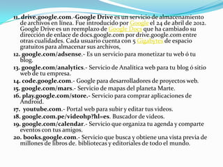 11. drive.google.com.-Google Drive es un servicio de almacenamiento
   de archivos en línea. Fue introducido por Google el 24 de abril de 2012.
   Google Drive es un reemplazo de Google Docs que ha cambiado su
   dirección de enlace de docs.google.com por drive.google.com entre
   otras cualidades. Cada usuario cuenta con 5 Gigabytes de espacio
   gratuitos para almacenar sus archivos,
12. google.com/adsense.- Es un servicio para monetizar tu web ó tu
   blog.
13. google.com/analytics.- Servicio de Analítica web para tu blog ó sitio
   web de tu empresa.
14. code.google.com.- Google para desarrolladores de proyectos web.
15. google.com/mars.- Servicio de mapas del planeta Marte.
16. play.google.com/store.- Servicio para comprar aplicaciones de
   Android.
17. youtube.com.- Portal web para subir y editar tus videos.
18. google.com.pe/videohp?hl=es. Buscador de videos.
19. google.com/calendar.- Servicio que organiza tu agenda y comparte
   eventos con tus amigos.
20. books.google.com.- Servicio que busca y obtiene una vista previa de
   millones de libros de. bibliotecas y editoriales de todo el mundo.
 