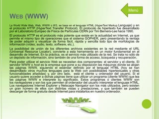 Menú

WEB (WWW)
La World Wide Web, Web, WWW o W3, se basa en el lenguaje HTML (HyperText Markup Lenguaje) y en

el protocolo HTTP (HyperText Transfer Protocol). El protocolo de hipertexto fue desarrollado
por el Laboratorio Europeo de Física de Partículas CERN por Tim Berners-Lee hacia 1990.
El protocolo HTTP es el protocolo más potente que existe en la actualidad en Internet, ya que
permite el mismo tipo de operaciones que el sistema GOPHER, pero presentando la ventaja
de poder adquirir y visualizar de forma fácil, rápida y sencilla todo tipo de morfologías de
información (vídeo, audio, texto, software, etc.).
La posibilidad de unión de los diferentes archivos existentes en la red mediante el URL
(Universal Resource Locator), convierte a esta herramienta en un motor fundamental en el
desarrollo de Internet. En la práctica, es el servicio más utilizado de la red. Se trata no sólo de
un depósito de información, sino también de una forma de acceso, búsqueda y recuperación.
Para poder utilizar el servicio Web se necesitan dos componentes: el servidor y el cliente. El
servidor WWW o host es la empresa que pone a su disposición las máquinas donde se alojan
las páginas WWW, siguiendo el estándar definido por el lenguaje HTML (hoy se han
desarrollado otros muchos lenguajes para la Web con posibilidades hipertextuales y otras
funcionalidades añadidas) y, por otro lado, está el cliente u ordenador del usuario. Si el
usuario quiere acceder a dichas páginas tiene que utilizar un programa (cliente WWW) que lea
las páginas WWW e interprete su significado. Estos programas o clientes WWW son
los navegadores y son los que permiten al ordenador del usuario interpretar el lenguaje HTML.
Los navegadores Internet Explorer y Netscape Navigator son los más utilizados, pero existen
un gran número de ellos con distintas vistas y prestaciones, y que también se pueden
descargar de forma gratuita desde Internet para instalarlos en nuestro ordenador.

 
