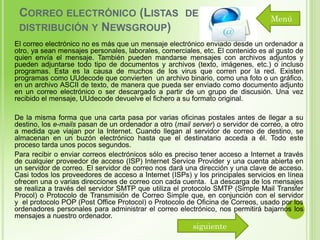 CORREO ELECTRÓNICO (LISTAS DE
DISTRIBUCIÓN Y NEWSGROUP)

Menú

El correo electrónico no es más que un mensaje electrónico enviado desde un ordenador a
otro, ya sean mensajes personales, laborales, comerciales, etc. El contenido es al gusto de
quien envía el mensaje. También pueden mandarse mensajes con archivos adjuntos y
pueden adjuntarse todo tipo de documentos y archivos (texto, imágenes, etc.) o incluso
programas. Esta es la causa de muchos de los virus que corren por la red. Existen
programas como UUdecode que convierten un archivo binario, como una foto o un gráfico,
en un archivo ASCII de texto, de manera que pueda ser enviado como documento adjunto
en un correo electrónico o ser descargado a partir de un grupo de discusión. Una vez
recibido el mensaje, UUdecode devuelve el fichero a su formato original.
De la misma forma que una carta pasa por varias oficinas postales antes de llegar a su
destino, los e-mails pasan de un ordenador a otro (mail server) o servidor de correo, a otro
a medida que viajan por la Internet. Cuando llegan al servidor de correo de destino, se
almacenan en un buzón electrónico hasta que el destinatario acceda a él. Todo este
proceso tarda unos pocos segundos.
Para recibir o enviar correos electrónicos sólo es preciso tener acceso a Internet a través
de cualquier proveedor de acceso (ISP) Internet Service Provider y una cuenta abierta en
un servidor de correo. El servidor de correo nos dará una dirección y una clave de acceso.
Casi todos los proveedores de acceso a Internet (ISPs) y los principales servicios en línea
ofrecen una o varias direcciones de correo con cada cuenta. La descarga de los mensajes
se realiza a través del servidor SMTP que utiliza el protocolo SMTP (Simple Mail Transfer
Procol) o Protocolo de Transmisión de Correo Simple que, en conjunción con el servidor
y el protocolo POP (Post Office Protocol) o Protocolo de Oficina de Correos, usado por los
ordenadores personales para administrar el correo electrónico, nos permitirá bajarnos los
mensajes a nuestro ordenador.

siguiente

 