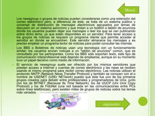 Menú






Los newsgroup o grupos de noticias pueden considerarse como una extensión del
correo electrónico pero, a diferencia de éste, se trata de un sistema público y
universal de distribución de mensajes electrónicos agrupados por temas de
discusión en un sistema asíncrono y que imitan a un boletín o tablón de anuncios
donde los usuarios pueden dejar sus mensajes o leer los que se van publicando
sobre dicho tema, ya que están disponibles en un servidor. Para tener acceso a
los grupos de noticias se requiere un programa cliente que permita acceder al
servidor en donde se encuentren. Este servidor almacena los mensajes y es
preciso emplear un programa lector de noticias para poder consultar las mismas.
Los BBS o Boletines de noticias usan una tecnología con un funcionamiento
similar: los usuarios envían noticias a un "tablón de anuncios" común, que es
consultado por los participantes. Como los BBS sólo soportan texto, este tipo de
comunicación interprofesional está dejando de emplearse, aunque en su momento
tuvo un papel decisivo como medio de información.
El servicio de newsgroup suele ser ofrecido por los mismos servidores que
prestan acceso a Internet y cuentas de correo electrónico y las news se reciben
usando el mismo programa para recibir correo electrónico. Las noticias utilizan el
protocolo NNTP (Network News Transfer Protocol) y también se conocen con el o
nombre de USENET (USEr NETwork) puesto que éste fue uno de los primeros
grupos creados para debatir entre profesionales y programadores de Unix, junto
con los de BITNET (Because Its Time Network), los de UUCP (Uni Unix Copy
Protocol) y los de FidoNet (una red basada en las comunicaciones entre PCs
sobre línea telefónicas), pero existen miles de grupos de noticias sobre los temas
más variados.

siguiente

 
