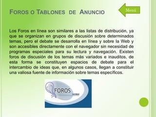 FOROS O TABLONES

DE

ANUNCIO

Menú

Los Foros en línea son similares a las listas de distribución, ya
que se organizan en grupos de discusión sobre determinados
temas, pero el debate se desarrolla en línea y sobre la Web y
son accesibles directamente con el navegador sin necesidad de
programas especiales para su lectura y navegación. Existen
foros de discusión de los temas más variados e inauditos, de
esta forma se constituyen espacios de debate para el
intercambio de ideas que, en algunos casos, llegan a constituir
una valiosa fuente de información sobre temas específicos.

 