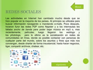Menú

REDES SOCIALES
Las actividades en Internet han cambiado mucho desde que se
hizo popular en la mayoría de los países. Al principio se utilizaba para
buscar información navegando o mandando e-mails. Poco después,
hicieron furor las redes P2P como Napster y a los internautas les
faltaba ancho de banda para poder bajar música en mp3 o, mas
recientemente,
películas;
luego
llegaron
los
weblogs
y
los photologs,
pero lo último es la socialización en redes de
comunidades en línea, donde es posible contactar con personas de
cualquier parte del mundo, sobre los asuntos y fines que más nos
convengan, desde charlar de forma insustancial, hasta hacer negocios,
ligar, compartir archivos, chatear, etc.

siguiente

 