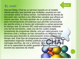 EL CHAT


Internet Relay Chat es un servicio basado en el modelo
cliente-servidor que permite que múltiples usuarios en red
conversen sobre un tema común, normalmente los temas de
discusión dan nombre a los diferentes canales que ofrece un
mismo servidor. Se trata también de un protocolo mundial
para conversaciones simultáneas que permite comunicarse
por escrito entre sí a través del ordenador a varias personas
en tiempo real. El servicio IRC está estructurado mediante
una red de servidores, cada uno de los cuales acepta
conexiones de programas cliente, uno por cada usuario. Los
términos chat y chatear se han convertido en términos muy
comunes para describir la comunicación entre usuarios en
tiempo real. Este tipo de programas permiten a los usuarios
registrados organizar charlas públicas o privadas y enviar
mensajes escritos, de voz y archivos. Una característica muy
útil es la capacidad de poder guardar el texto generado
durante las sesiones de charla.

Menú

 