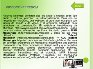 VIDEOCONFERENCIA

Menú

Algunos sistemas permiten que los chats o charlas sean tipo
audio e incluso, permiten la videoconferencia. Para ello se
necesita un micrófono, una webcam, el ordenador equipado con
tarjeta de sonido y de vídeo, y el programa adecuado para
establecer la comunicación. El tradicional NeetMeeting de
Microsoft http://www.microsoft.com/windows/netmeeting/ usado
para las videoconferencias en línea, ha dado paso a MSN
Messenger (http://messenger.msn.es/) y otros de los más
utilizados
son
Yahoo!
Mesenger (http://es.messenger.yahoo.com/) y AOL Instant
Messenger http://wp.netscape.com/aim/index_ie5.html Se trata
de potentes programas de mensajería instantánea que permite
conectarse con otras personas en tiempo real y que permiten
enviar mensajes, correos electrónicos, adjuntar archivos,
solicitar asistencia remota, compartir aplicaciones, etc. La
mensajería instantánea usa el protocolo IMAP, Internet
Messagins Access Protocol (Protocolo de mensajería
instantánea en Internet), más sofisticado que el protocolo POP.

 