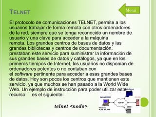 Menú

TELNET

El protocolo de comunicaciones TELNET, permite a los
usuarios trabajar de forma remota con otros ordenadores
de la red, siempre que se tenga reconocido un nombre de
usuario y una clave para acceder a la máquina
remota. Los grandes centros de bases de datos y las
grandes bibliotecas y centros de documentación,
prestaban este servicio para suministrar la información de
sus grandes bases de datos y catálogos, ya que en los
primeros tiempos de Internet, los usuarios no disponían de
ordenadores potentes o no contaban con
el software pertinente para acceder a esas grandes bases
de datos. Hoy son pocos los centros que mantienen este
servicio, ya que muchos se han pasado a la World Wide
Web. Un ejemplo de instrucción para poder utilizar este
recurso es el siguiente:
telnet <nodo>

 