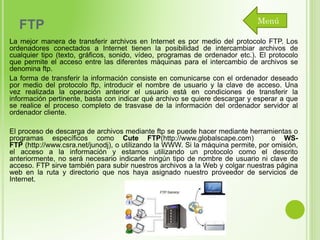 FTP

Menú

La mejor manera de transferir archivos en Internet es por medio del protocolo FTP. Los
ordenadores conectados a Internet tienen la posibilidad de intercambiar archivos de
cualquier tipo (texto, gráficos, sonido, vídeo, programas de ordenador etc.). El protocolo
que permite el acceso entre las diferentes máquinas para el intercambio de archivos se
denomina ftp.
La forma de transferir la información consiste en comunicarse con el ordenador deseado
por medio del protocolo ftp, introducir el nombre de usuario y la clave de acceso. Una
vez realizada la operación anterior el usuario está en condiciones de transferir la
información pertinente, basta con indicar qué archivo se quiere descargar y esperar a que
se realice el proceso completo de trasvase de la información del ordenador servidor al
ordenador cliente.
El proceso de descarga de archivos mediante ftp se puede hacer mediante herramientas o
programas específicos como Cute FTP(http://www.globalscape.com)
o WSFTP (http://www.csra.net/junodj), o utilizando la WWW. Si la máquina permite, por omisión,
el acceso a la información y estamos utilizando un protocolo como el descrito
anteriormente, no será necesario indicarle ningún tipo de nombre de usuario ni clave de
acceso. FTP sirve también para subir nuestros archivos a la Web y colgar nuestras página
web en la ruta y directorio que nos haya asignado nuestro proveedor de servicios de
Internet.

 