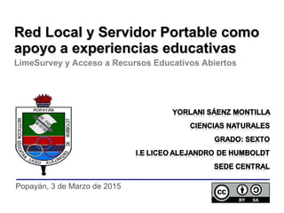 Popayán, 3 de Marzo de 2015
Red Local y Servidor Portable comoRed Local y Servidor Portable como
apoyo a experiencias educativasapoyo a experiencias educativas
LimeSurvey y Acceso a Recursos Educativos Abiertos
 