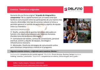 Eventos  Temáticos originales

Aumente de una forma original “el grado de integración y 
compromiso “de su capital humano con un nuevo canal que 
facilita la comunicación entre los participantes de una manera más 
natural y distendida. Este tipo de acciones reducen el stress y 
permiten generar un sentido de pertenencia y espíritu de equipo 
entre sus miembros.‐
SERVICIOS PROPUESTOS
► Diseño , producción de guiones‐temáticas adecuados en 
función a los objetivos propuestos por Recursos Humanos. 
(Cambio‐toma de decisiones‐liderazgo).
► Contratación de hoteles, centros de convenciones, personal 
eventual, actores y alquiler de equipos, tecnología e 
infraestructura necesaria. 
► Adicionales. Diseño de estrategias de comunicación online 
para incentivar compromiso e interés en el programa.

Algunos eventos únicos y  originales para nuestros clientes !
Gastronomía‐ competencias de comida regional‐ Musicales‐ Drums Armony‐ Business Swings‐Aventura‐
trekking‐ travesías  y exclusivos‐ Deportivos‐ competencias en veleros, clínicas de golf, tenis y polo.‐


   Delfino | loyalty company / Contacto: 5252‐6218/21
   Diagonal Norte 825 7mo piso, Capital Federal, Buenos Aires, Argentina
 