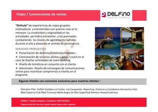 Viajes / Convenciones de ventas

“Disfrute” de experiencias de viajes grupales 
motivadoras  y entretenidas con quienes más se lo 
merecen. La creatividad y originalidad en las 
actividades  permitirá entretener  a los premiados 
combatiendo  los niveles de agotamiento sufridos 
durante el año y elevando el sentido de pertenencia.
SERVICIOS PROPUESTOS
► Presentación de destinos/Hoteles/actividades.‐
► Contratación de servicios aéreos y guías / coach en el 
caso de diseñar actividades de team‐building.
► Diseño de temáticas en conjunto con el cliente
► Adicionales. Diseño de estrategias de comunicaciones 
online para incentivar compromiso e interés en el 
programa. 

  Algunos Hoteles con convenios exclusivos para nuestros clientes !

    Sheraton Pilar‐ Sofitel Cardales‐Loi Suites‐ Los Cauquenes‐ Raventray‐ Estancia La Candelaria‐Amresorts‐Club 
    Med Itaparica‐Cub Med Trancoso‐Melia Angra do Reis‐SuperClub Breezes‐Howard Johnson


    Delfino | loyalty company / Contacto: 5252‐6218/21
    Diagonal Norte 825 7mo piso, Capital Federal, Buenos Aires, Argentina
 