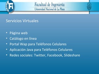 Servicios Virtuales

•   Página web
•   Catálogo en línea
•   Portal Wap para Teléfonos Celulares
•   Aplicación Java para Teléfonos Celulares
•   Redes sociales: Twitter, Facebook, Slideshare
 