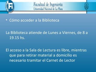 • Cómo acceder a la Biblioteca

La Biblioteca atiende de Lunes a Viernes, de 8 a
  19.15 hs.

El acceso a la Sala de Lectura es libre, mientras
   que para retirar material a domicilio es
   necesario tramitar el Carnet de Lector
 