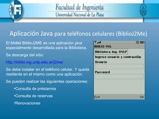Aplicación Java para teléfonos celulares (BiblioJ2Me)
El Midlet BiblioJ2ME es una aplicación java
especialmente desarrollada para la Biblioteca.
Se descarga del sitio:
http://biblio.ing.unlp.edu.ar/j2me/
Se debe instalar en el teléfono celular. Y queda
residente en el mismo como una aplicación.
Se pueden realizar las siguientes operaciones:
    •Consulta de préstamos
    •Consulta de reservas
    •Renovaciones
 
