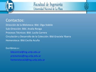 Contactos:
Dirección de la Biblioteca: Bibl. Olga Stábile
Sub-Dirección: Bibl. Analía Resiga
Procesos Técnicos: Bibl. Lucila Carrera
Circulación y Desarrollo de la Colección: Bibl.Graciela Ybarra
Hemeroteca: Bibl.Cecilia Acuña

Escribinos a :
     bibcentral@ing.unlp.edu.ar
     prestamos@ing.unlp.edu.ar
     hemerotecasii@ing.unlp.edu.ar
 