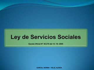 Ley de Servicios Sociales
      Gaceta Oficial N° 38.270 del 12 -10- 2005




               GARCIA, NORMA - VELIZ, ALEIDA
 