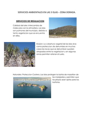  SERVICIOS AMBIENTALES EN LAS 3 ISLAS – ZONA DORADA.<br />3011170154940<br />SERVICIOS DE REGULACION<br />Calidad del aire: Intercambio de moleculas con la atmosfera. Las islas son pulmones del municipio, debido a tanta vegetacion que se encuentra en ellas. <br />-742315292100<br />Erosion: La cobertura vegetal de las islas sirve como proteccion de derrumbes en muchos casos las rocas que se derrumban quedan atrapadas entre la vegetacion y en algunas zonas permiten retener el suelo. <br />22860313690Naturales: Proteccion Costera. Las islas protegen la bahia de mazatlan de las marejadas y permiten que las playas sean aptas para los bañistas. <br />SERVICIOS CULTURALES<br />Valores culturales:   Sociedades pesqueras que realizan marisqueo. En las 3 islas no se practica esta actividad pero en las Playas de la Zona Dorada es comun ver personas que extraen mariscos. 3234468427887<br />De conocimiento y educacion: Tradicional y formal. Es comun que desde la primaria nos enseñan la ubicación y nombre de las Islas porque son representativas del puerto de Mazatlan pero tambien se realizan investigaciones cientificas de estudiantes universitarios o de postgrado. 23436858446 <br />3500120314325<br />Inspiracion: Arte. En la parte expuesta de la Isla del Medio se encuentra una cueva en la que se pueden apreciar petroglifos. <br />37230051970405-125730-155575Valores esteticos: Paisajes y diversidad. Las tres islas tienen un hermoso paisaje y se encuentra una gran variedad de especies de fauna y flora silvestre. En la Zona dorada se puede apreciar el paisaje disfrutar de las playas y observar de fondo las tres islas.<br />Recreación y ecoturismo: Nado, navegación, observación de la naturaleza. En las tres islas puedes ir a disfrutar de la playa y el paisaje pero se puede aventurar recorriendo los senderos que allí se encuentran para apreciar mejor la naturaleza. En las playas de la zona dorada puedes rentar un kayak, paseo en velero, paracaídas o en caballo para disfrutar de las playas de Mazatlán.  <br />SERVICIOS DE SOPORTE<br />-210820102235Fotosíntesis: Producción de oxigeno. Existe una gran cantidad de vegetación en las tres islas, muchas zonas son de difícil acceso debido a tanta vegetación que impide el paso. En la zona dorada existe muy poca vegetación. <br />-622303810Hábitat: Crianza, reproducción, alimento y refugio de fases larvarias, juveniles y adultos de fauna. Las islas albergan una gran cantidad de aves y animales terrestres y acuáticos. Algunos cumplen todos su ciclo de vida en la zona otros solo cumplen una etapa de su desarrollo y emigran. La zona dorada también cumple con esta característica ya que las tortugas vienen a desovar a las playas para cumplir una etapa de su vida. <br />
