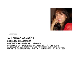 JALILEH NADJAR VARELA
SOCIOLOGA UNI AUTONOMA
EDUCACION PRE ESCOLAR UNI NORTE
DIPLOMADO EN TRASTORNOS DEL APRENDIZAJE UNI NORTE
MAGISTER EN EDUCACION BUFFALO UNIVERSITY OF NEW YORK
DIRECTORA
 