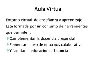 Aula Virtual
Entorno virtual de enseñanza y aprendizaje.
Está formada por un conjunto de herramientas
que permiten:
  Complementar la docencia presencial
  Fomentar el uso de entornos colaborativos
  Y facilitar la educación a distancia
 