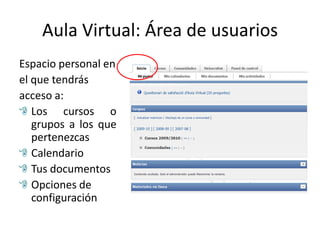 Aula Virtual: Área de usuarios
Espacio personal en
el que tendrás
acceso a:
   Los cursos o
   grupos a los que
   pertenezcas
   Calendario
   Tus documentos
   Opciones de
   configuración
 