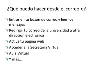 ¿Qué puedo hacer desde el correo-e?
Entrar en tu buzón de correo y leer los
mensajes
Redirigir tu correo de la universidad a otra
dirección electrónica
Activa tu página web
Acceder a la Secretaría Virtual
Aula Virtual
Y más…
 
