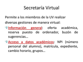 Secretaría Virtual
Permite a los miembros de la UV realizar
diversas gestiones de manera virtual:
  Información general: oferta académica,
  reserva puesto de ordenador, buzón de
  sugerencias…
  Acceso a datos académicos: NPI (número
  personal del alumno), matrícula, expediente,
  cambio horario, grupos…
 