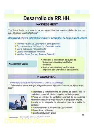 Desarrollo de RR.HH.
                                   ASSESSMENT
“Los únicos límites a la creación de un nuevo futuro son nuestras dudas de hoy…así
que…Identifique y cuide el potencial”

ASSESSMENT CENTER: IDENTIFIQUE, EVALÚE Y DESARROLLE A SUS COLABORADORES
           CENTER: IDENTIFIQUE,

          Identifica y evalúa las Competencias de las personas
          Supone un sistema de Promoción y Desarrollo objetivo
          MATCHING: Ajuste Persona-Puesto
          Detecta necesidades de formación
          Identifica Puntos Fuertes y Áreas de Desarrollo

                                       • Análisis de la organización del puesto de
                                         destino, competencias y habilidades
 Assessment Center                       requeridas.
                                       • Analizar competencias y habilidades de
                                         empleados bajo una variedad de situaciones.


                                     COACHING
   COACHING:
   COACHING: CRECEN SUS PERSONAS, CRECE SU EMPRESA
 “…Sólo aquellos que se arriesgan a llegar demasiado lejos descubren que tan lejos pueden
llegar”
                            Diagnóstico y establecimiento de planes de acción para el
                          crecimiento y desarrollo de las competencias de la persona
                            Puesta en marcha del verdadero potencial de las personas
                          haciéndoles descubrir el mejor lugar por el que pueden dirigirse.
                            Ayuda en la búsqueda de alternativas para la solución de
                          conflictos
                            Asesoramiento en la búsqueda de Oportunidades
                            Desarrollo de Habilidades
                             Coaching Individual y grupal
                                                                                          11
 