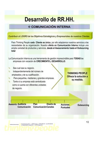 Desarrollo de RR.HH.
                         COMUNICACIÓN INTERNA


Contribuir al LOGRO de los Objetivos Estratégicos y Empresariales de nuestros Clientes

   Para Thinking People cada Cliente es único, por ello adaptamos nuestros servicios a las
   necesidades de su organización. Nuestra oferta en Comunicación Interna incluye una
   amplia variedad de productos y servicios, desde el Asesoramiento hasta el Outsourcing
   total


La Comunicación Interna es una herramienta de gestión imprescindible para TODAS las
    empresas con vocación de CRECIMIENTO y DESARROLLO.

     Sea cual sea su negocio.
     Independientemente del número de
                                                                 THINKING PEOPLE
   empleados y de su cualificación.
                                                                 Ofrece la solución a
      Para pequeñas, medianas y grandes empresas.
                                                                     su medida.
     Tanto si su empresa está centralizada
    como si cuenta con diferentes unidades
    de negocio.




Asesoría Auditoría         Plan         Diseño de         Acciones           Outsourcing
         Comunicación      Comunicación Canales           Puntuales




                                                                                       13
 