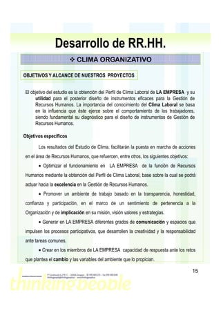 Desarrollo de RR.HH.
                            CLIMA ORGANIZATIVO

OBJETIVOS Y ALCANCE DE NUESTROS PROYECTOS


 El objetivo del estudio es la obtención del Perfil de Clima Laboral de LA EMPRESA y su
      utilidad para el posterior diseño de instrumentos eficaces para la Gestión de
      Recursos Humanos. La importancia del conocimiento del Clima Laboral se basa
      en la influencia que éste ejerce sobre el comportamiento de los trabajadores,
      siendo fundamental su diagnóstico para el diseño de instrumentos de Gestión de
      Recursos Humanos.

Objetivos específicos

       Los resultados del Estudio de Clima, facilitarán la puesta en marcha de acciones
 en el área de Recursos Humanos, que refuercen, entre otros, los siguientes objetivos:
       • Optimizar el funcionamiento en LA EMPRESA de la función de Recursos
 Humanos mediante la obtención del Perfil de Clima Laboral, base sobre la cual se podrá
 actuar hacia la excelencia en la Gestión de Recursos Humanos.
       • Promover un ambiente de trabajo basado en la transparencia, honestidad,
 confianza y participación, en el marco de un sentimiento de pertenencia a la
 Organización y de implicación en su misión, visión valores y estrategias.
       • Generar en LA EMPRESA diferentes grados de comunicación y espacios que
 impulsen los procesos participativos, que desarrollen la creatividad y la responsabilidad
 ante tareas comunes.
       • Crear en los miembros de LA EMPRESA capacidad de respuesta ante los retos
 que plantea el cambio y las variables del ambiente que lo propician.

                                                                                         15
 