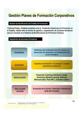 Gestión Planes de Formación Corporativos
  Gestión de Bonificación del Crédito de Formación

Thinking People, Entidad acreditada ante la Fundación Estatal para la Formación en
el Empleo, realiza todo el trámite de gestión y organización de acciones formativas
para su inclusión en el Sistema de Bonificaciones de Formación Continua


  Impartición de Acciones Formativas




                                 Definimos qué contenidos han de conocer y/o
         PROGRAMA                desarrollar los asistentes a la finalización de la
                                                 acción formativa.



                                  Expertos en formación “in company” y amplia
         DOCENTES                           experiencia profesional.



                                    Presencial. Coaching individual y grupal.
        MODALIDADES                  E-learning. Blended Learning. Sesiones
                                  Motivacionales. Pick-offf¨s. Jornadas outdoor.



         EVALUACIÓN             Evaluación de la Acción. Feed-back e Informe por
           CALIDAD                             parte del Formador




                                                                                      18
 