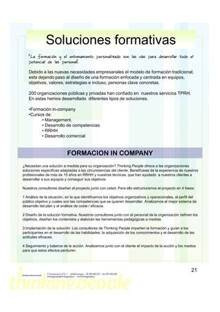 Soluciones formativas
   “La formación y el entrenamiento personalizado son las vías para desarrollar todo el
   potencial de las personas.
                           ”

   Debido a las nuevas necesidades empresariales el modelo de formación tradicional,
   esta dejando paso al diseño de una formación enfocada y centrada en equipos,
   objetivos, valores, estrategias e incluso, personas clave concretas.

   200 organizaciones públicas y privadas han confiado en nuestros servicios TPRH.
   En estas hemos desarrollado diferentes tipos de soluciones.

   •Formación in-company
   •Cursos de:
         • Management.
         • Desarrollo de competencias
         • RRHH
         • Desarrollo comercial



                            FORMACION IN COMPANY
¿Necesitan una solución a medida para su organización?.Thinking People ofrece a las organizaciones
soluciones especificas adaptadas a las circunstancias del cliente. Benefíciese de la experiencia de nuestros
profesionales de más de 15 años en RRHH y nuestras técnicas, que han ayudado a nuestros clientes a
desarrollar a sus equipos y conseguir sus objetivos.

Nuestros consultores diseñan el proyecto junto con usted. Para ello estructuramos el proyecto en 4 fases:

1 Análisis de la situación, en la que identificamos los objetivos organizativos y operacionales, el perfil del
público objetivo y cuales son las competencias que se quieren desarrollar. Analizamos el mejor sistema de
desarrollo del plan y el análisis de coste / eficacia.

2 Diseño de la solución formativa. Nuestros consultores junto con el personal de la organización definen los
objetivos, diseñan los contenidos y elaboran las herramientas pedagógicas a medida.

3 Implantación de la solución. Los consultores de Thinking People imparten la formación y guían a los
participantes en el desarrollo de las habilidades, la adquisición de los conocimientos y el desarrollo de las
actitudes eficaces.

4 Seguimiento y balance de la acción. Analizamos junto con el cliente el impacto de la acción y los medios
para que estos efectos perduren.




                                                                                                           21
 