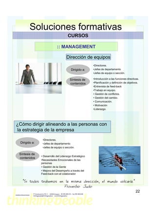 Soluciones formativas
                                       CURSOS

                             :: MANAGEMENT

                                     Dirección de equipos
                                                         •Directores.
                                         Dirigido a:     •Jefes de departamento
                                                         •Jefes de equipo o sección.

                                        Síntesis de      •Introducción a las funciones directivas.
                                        contenidos       •Planificación y definición de objetivos.
                                                         •Entrevista de feed-back
                                                         •Trabajo en equipo.
                                                         • Gestión de conflictos.
                                                         • Gestión del cambio.
                                                         • Comunicación.
                                                         • Motivación
                                                         •Liderazgo.




¿Cómo dirigir alineando a las personas con
la estrategia de la empresa
                 •Directores.
  Dirigido a:    •Jefes de departamento
                 •Jefes de equipo o sección.

 Síntesis de
                • Desarrollo del Liderazgo Estratégico
 contenidos
                •Necesidades Emocionales de las
                personas
                • Gestión de la Gente
                • Mejora del Desempeño a través del
                Feed-back con el colaborador

    “Si todos tirásemos en la misma dirección, el mundo volcaría.”
                                   Proverbio Judio
                                                                                               22
 