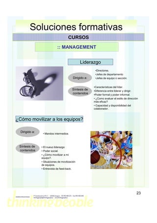 Soluciones formativas
                                      CURSOS

                             :: MANAGEMENT


                                                Liderazgo
                                                         •Directores.
                                                         •Jefes de departamento
                                          Dirigido a:    •Jefes de equipo o sección.


                                                        •Características del líder.
                                          Síntesis de   •Diferencia entre liderar y dirigir.
                                          contenidos    •Poder formal y poder informal.
                                                        • ¿Como evaluar el estilo de dirección
                                                        más eficaz?
                                                        • Capacidad y disponibilidad del
                                                        colaborador.



¿Cómo movilizar a los equipos?

  Dirigido a:
                 • Mandos intermedios



 Síntesis de    • El nuevo liderazgo
 contenidos     • Poder social.
                • ¿Cómo movilizar a mi
                equipo?.
                • Situaciones de movilización
                de equipos.
                • Entrevista de feed-back.




                                                                                            23
 
