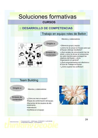 Soluciones formativas
                                  CURSOS

        :: DESARROLLO DE COMPETENCIAS
                                 Trabajo en equipo roles de Belbin
                                                        •Mandos y colaboradores

                                         Dirigido a:
                                                       • Diferencia grupo y equipo.
                                                       •¿Cómo he de actuar en Equipo para que
                                                       el Equipo obtenga resultados?
                                      Síntesis de      •¿Qué canales de comunicación han de
                                                       existir y cómo ha de ser el compromiso
                                      contenidos
                                                       de cada miembro para conseguir los
                                                       objetivos del Equipo y de la
                                                       Organización en general?
                                                       •¿Qué comportamientos son efectivos a
                                                       la hora de Trabajar en Equipo
                                                       • ¿Cómo superar los conflictos?.




        Team Building

Dirigido a:
               •Mandos y colaboradores



Síntesis de
              •¿Cómo se crea un equipo?.
contenidos
              •Ëtapas de conformación del equipo.
              •Elementos de los equipos de alto
              rendimiento.
              •Interrelación.
              •Conflictos en el equipo




                                                                                      24
 