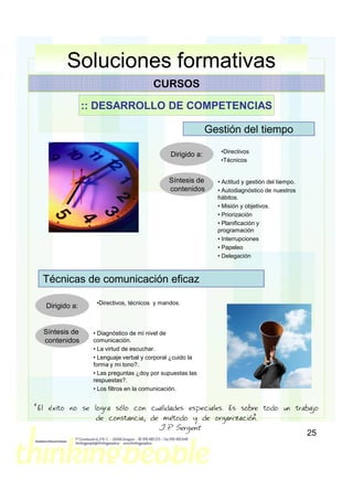 Soluciones formativas
                                        CURSOS

                 :: DESARROLLO DE COMPETENCIAS

                                                            Gestión del tiempo
                                                               •Directivos
                                              Dirigido a:
                                                               •Técnicos


                                             Síntesis de      • Actitud y gestión del tiempo.
                                             contenidos       • Autodiagnóstico de nuestros
                                                              hábitos.
                                                              • Misión y objetivos.
                                                              • Priorización
                                                              • Planificación y
                                                              programación
                                                              • Interrupciones
                                                              • Papeleo
                                                              • Delegación



  Técnicas de comunicación eficaz

                   •Directivos, técnicos y mandos.
   Dirigido a:


  Síntesis de     • Diagnóstico de mi nivel de
  contenidos      comunicación.
                  • La virtud de escuchar.
                  • Lenguaje verbal y corporal ¿cuido la
                  forma y mi tono?.
                  • Las preguntas ¿doy por supuestas las
                  respuestas?.
                  • Los filtros en la comunicación.


“El éxito no se logra sólo con cualidades especiales. Es sobre todo un trabajo
                 de constancia, de método y de organización.”
                                         J.P Sergent
                                           .
                                                                                                25
 