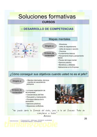 Soluciones formativas
                                      CURSOS

            :: DESARROLLO DE COMPETENCIAS


                                               Mapas mentales
                                                          •Directores.
                                          Dirigido a:     •Jefes de departamento
                                                          •Jefes de equipo o sección.
                                                          •Técnicos
                                         Síntesis de    • Fundamentos básicos
                                         contenidos     • Pensamiento lineal y pensamiento
                                                        lateral.
                                                        • Pautas del mapa mental.
                                                        • Ejercicio práctico.
                                                        • Beneficios y utilidades
                                                        •Aplicaciones en la Empresa



¿Cómo conseguir sus objetivos cuando usted no es el jefe?
                 • Mandos intermedios, técnicos
  Dirigido a:
                 , mandos sin ascendencia
                 jerárquica.


 Síntesis de    • La nueva organización de
 contenidos     las empresas.
                • Características del líder.
                • Persuasión y manipulación.
                • Principios básicos de la
                persuasión.
                • Ejercicios prácticos.
                • Situaciones conflictivas.

  “No puedo darte la formula del éxito, pero si la del fracaso: Trata de
                         complacer a todos.”
                                       Anónimo
                                                                                             26
 